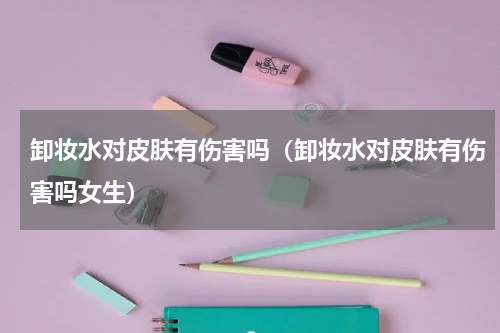 卸妆水对皮肤有伤害吗（卸妆水对皮肤有伤害吗女生）