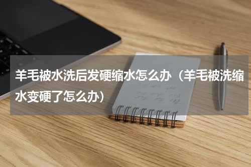 羊毛被水洗后发硬缩水怎么办（羊毛被洗缩水变硬了怎么办）