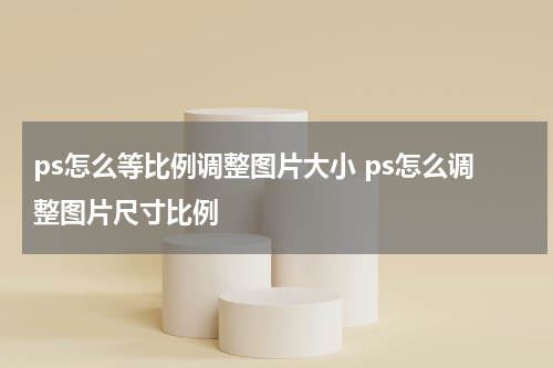 ps怎么等比例调整图片大小 ps怎么调整图片尺寸比例
