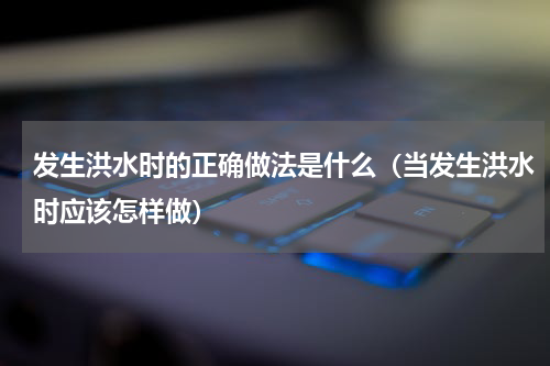 发生洪水时的正确做法是什么（当发生洪水时应该怎样做）
