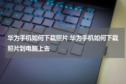 华为手机如何下载照片 华为手机如何下载照片到电脑上去