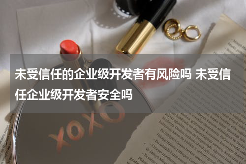 未受信任的企业级开发者有风险吗 未受信任企业级开发者安全吗