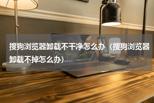 搜狗浏览器卸载不干净怎么办（搜狗浏览器卸载不掉怎么办）