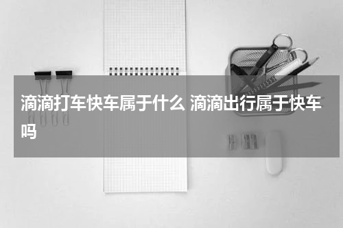 滴滴打车快车属于什么 滴滴出行属于快车吗