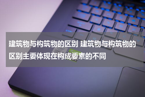建筑物与构筑物的区别 建筑物与构筑物的区别主要体现在构成要素的不同
