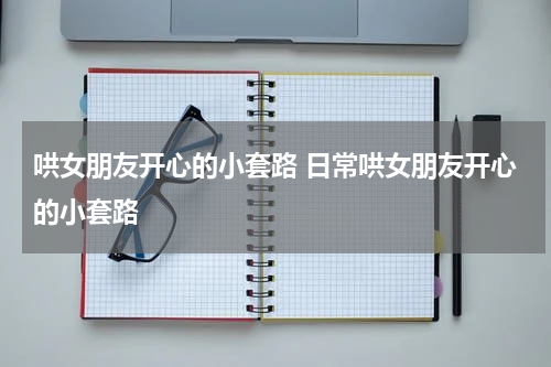 哄女朋友开心的小套路 日常哄女朋友开心的小套路