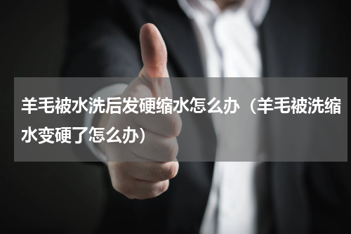 羊毛被水洗后发硬缩水怎么办（羊毛被洗缩水变硬了怎么办）