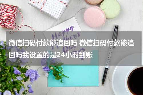微信扫码付款能追回吗 微信扫码付款能追回吗我设置的是24小时到账