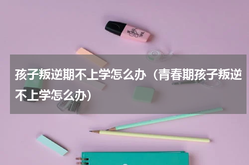 孩子叛逆期不上学怎么办（青春期孩子叛逆不上学怎么办）