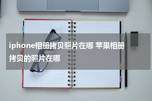 iphone相册拷贝照片在哪 苹果相册拷贝的照片在哪