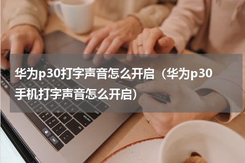 华为p30打字声音怎么开启（华为p30手机打字声音怎么开启）