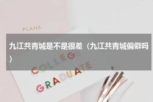 九江共青城是不是很差（九江共青城偏僻吗）
