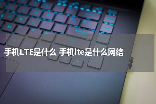 手机LTE是什么 手机lte是什么网络