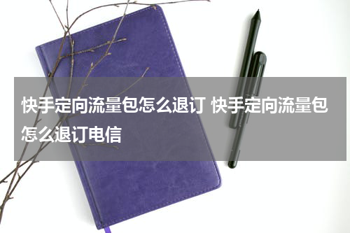 快手定向流量包怎么退订 快手定向流量包怎么退订电信