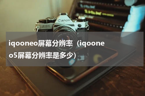 iqooneo屏幕分辨率（iqooneo5屏幕分辨率是多少）