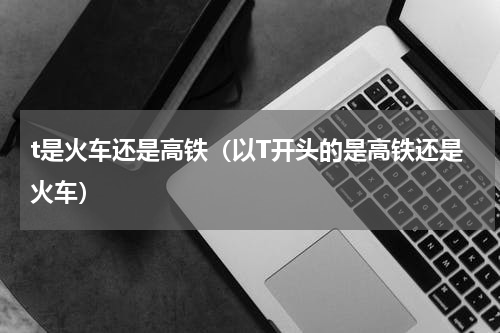 t是火车还是高铁（以T开头的是高铁还是火车）