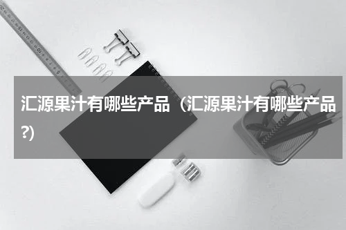 汇源果汁有哪些产品（汇源果汁有哪些产品?）