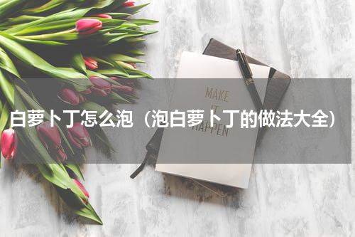 白萝卜丁怎么泡（泡白萝卜丁的做法大全）
