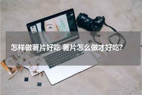 怎样做薯片好吃 薯片怎么做才好吃?