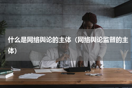 什么是网络舆论的主体（网络舆论监督的主体）