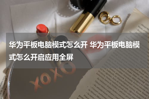 华为平板电脑模式怎么开 华为平板电脑模式怎么开启应用全屏
