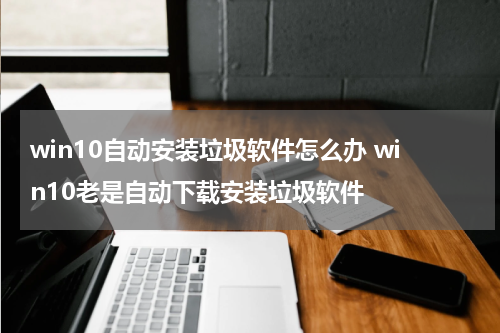 win10自动安装垃圾软件怎么办 win10老是自动下载安装垃圾软件