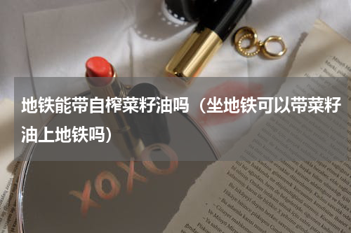 地铁能带自榨菜籽油吗（坐地铁可以带菜籽油上地铁吗）