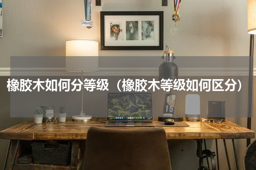 橡胶木如何分等级（橡胶木等级如何区分）