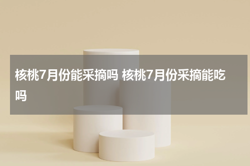 核桃7月份能采摘吗 核桃7月份采摘能吃吗