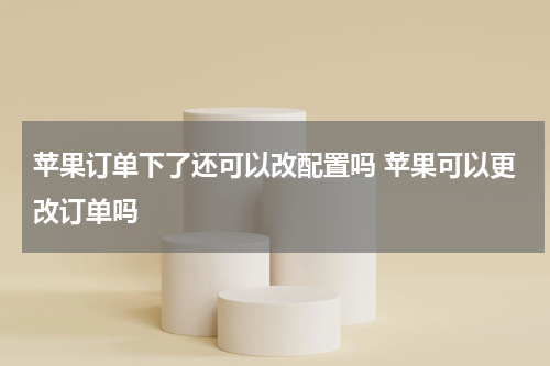 苹果订单下了还可以改配置吗 苹果可以更改订单吗