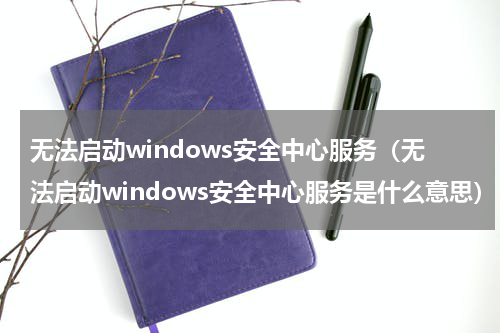 无法启动windows安全中心服务（无法启动windows安全中心服务是什么意思）