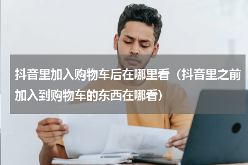 抖音里加入购物车后在哪里看（抖音里之前加入到购物车的东西在哪看）