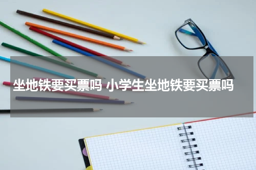坐地铁要买票吗 小学生坐地铁要买票吗