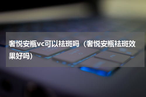奢悦安瓶vc可以祛斑吗（奢悦安瓶祛斑效果好吗）