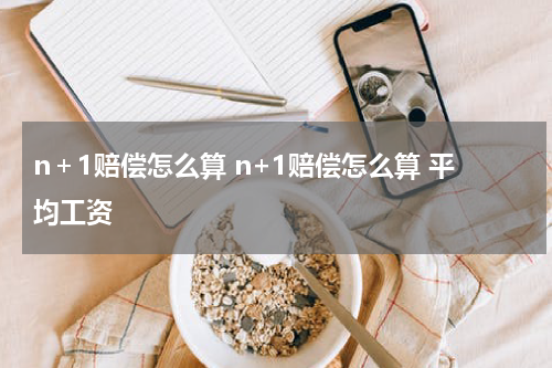 n＋1赔偿怎么算 n+1赔偿怎么算 平均工资