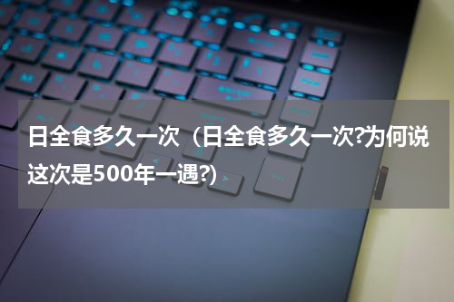 日全食多久一次（日全食多久一次?为何说这次是500年一遇?）