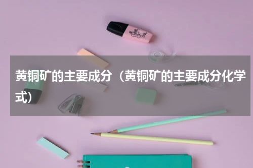 黄铜矿的主要成分（黄铜矿的主要成分化学式）