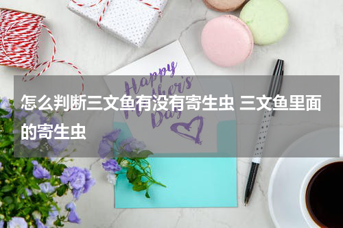 怎么判断三文鱼有没有寄生虫 三文鱼里面的寄生虫