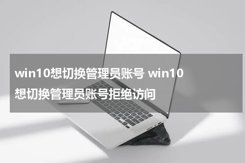 win10想切换管理员账号 win10想切换管理员账号拒绝访问