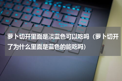 萝卜切开里面是淡蓝色可以吃吗（萝卜切开了为什么里面是蓝色的能吃吗）