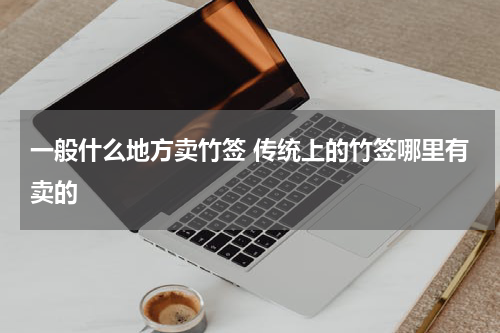 一般什么地方卖竹签 传统上的竹签哪里有卖的