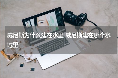 威尼斯为什么建在水里 威尼斯建在哪个水域里