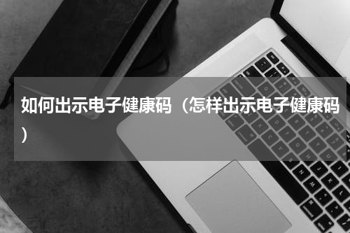 如何出示电子健康码（怎样出示电子健康码）