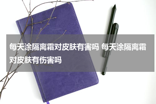 每天涂隔离霜对皮肤有害吗 每天涂隔离霜对皮肤有伤害吗
