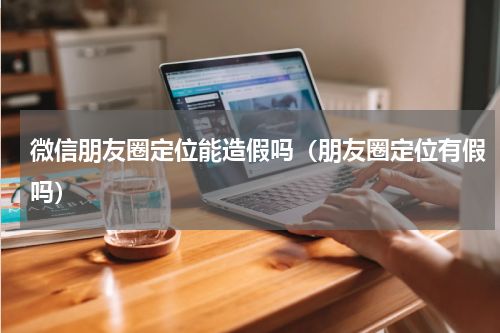 微信朋友圈定位能造假吗（朋友圈定位有假吗）