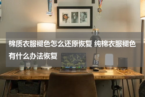 棉质衣服褪色怎么还原恢复 纯棉衣服褪色有什么办法恢复