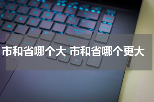 市和省哪个大 市和省哪个更大