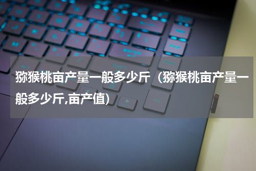 猕猴桃亩产量一般多少斤（猕猴桃亩产量一般多少斤,亩产值）
