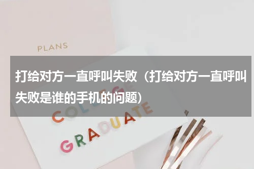 打给对方一直呼叫失败（打给对方一直呼叫失败是谁的手机的问题）