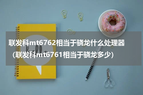 联发科mt6762相当于骁龙什么处理器（联发科mt6761相当于骁龙多少）